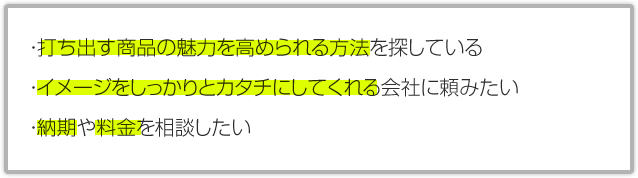 ・打ち出す商品の魅力を高められる方法を探している・イメージをしっかりとカタチにしてくれる会社に頼みたい・納期や料金を相談したい